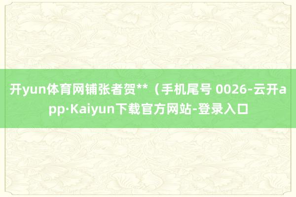 开yun体育网铺张者贺**（手机尾号 0026-云开app·Kaiyun下载官方网站-登录入口