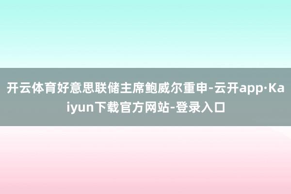 开云体育好意思联储主席鲍威尔重申-云开app·Kaiyun下载官方网站-登录入口