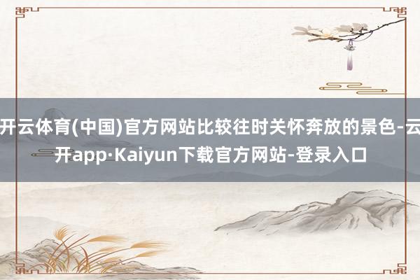 开云体育(中国)官方网站比较往时关怀奔放的景色-云开app·Kaiyun下载官方网站-登录入口