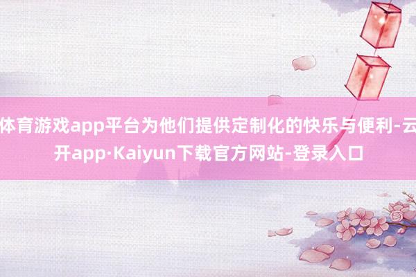 体育游戏app平台为他们提供定制化的快乐与便利-云开app·Kaiyun下载官方网站-登录入口