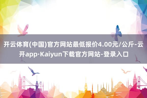 开云体育(中国)官方网站最低报价4.00元/公斤-云开app·Kaiyun下载官方网站-登录入口