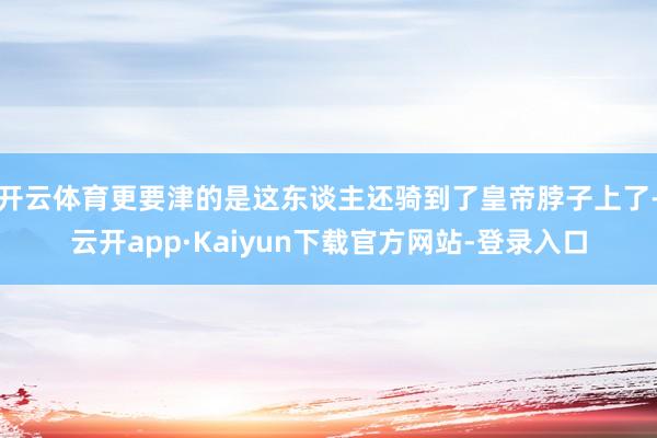 开云体育更要津的是这东谈主还骑到了皇帝脖子上了-云开app·Kaiyun下载官方网站-登录入口