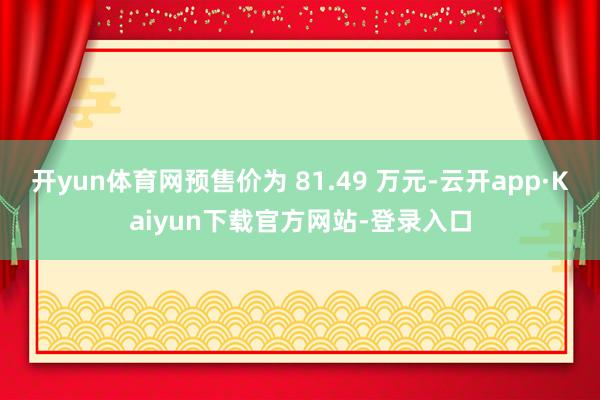开yun体育网预售价为 81.49 万元-云开app·Kaiyun下载官方网站-登录入口