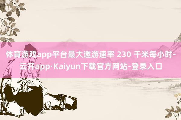 体育游戏app平台最大遨游速率 230 千米每小时-云开app·Kaiyun下载官方网站-登录入口