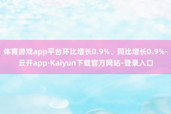 体育游戏app平台环比增长0.9%、同比增长0.9%-云开app·Kaiyun下载官方网站-登录入口