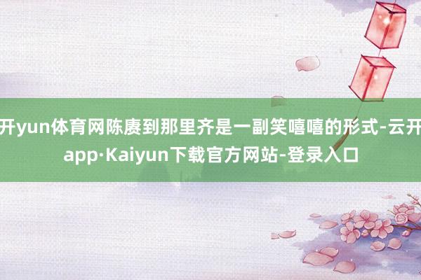 开yun体育网陈赓到那里齐是一副笑嘻嘻的形式-云开app·Kaiyun下载官方网站-登录入口