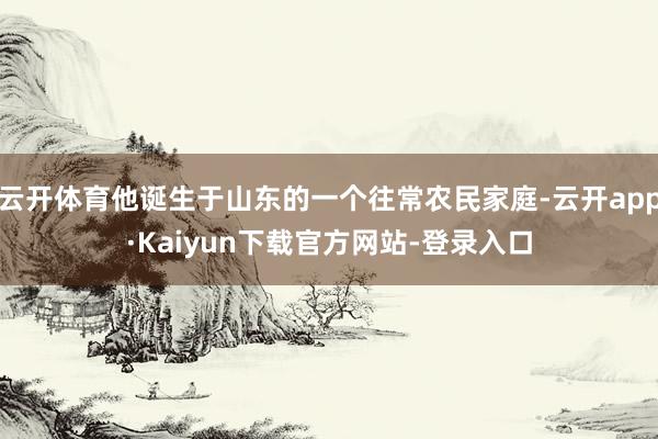 云开体育他诞生于山东的一个往常农民家庭-云开app·Kaiyun下载官方网站-登录入口