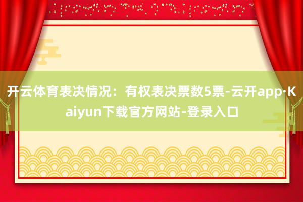 开云体育表决情况：有权表决票数5票-云开app·Kaiyun下载官方网站-登录入口