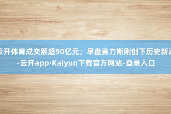 云开体育成交额超90亿元；早盘赛力斯刚创下历史新高-云开app·Kaiyun下载官方网站-登录入口