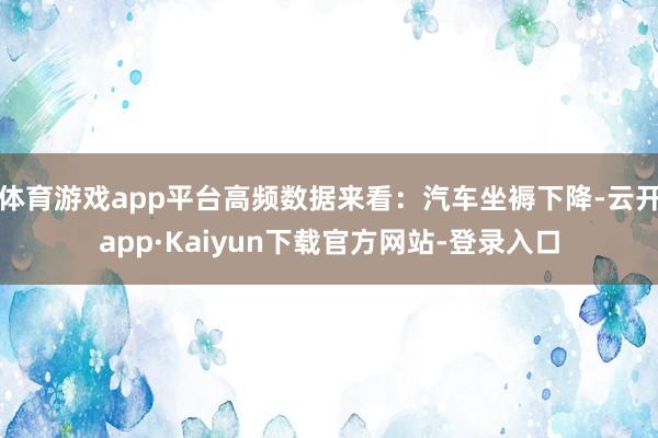 体育游戏app平台高频数据来看：汽车坐褥下降-云开app·Kaiyun下载官方网站-登录入口