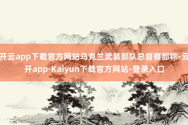 开云app下载官方网站乌克兰武装部队总督察部称-云开app·Kaiyun下载官方网站-登录入口