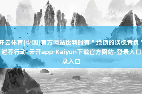 开云体育(中国)官方网站比利时有＂绝顶的谈德背负＂遴荐行动-云开app·Kaiyun下载官方网站-登录入口
