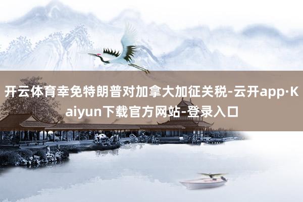 开云体育幸免特朗普对加拿大加征关税-云开app·Kaiyun下载官方网站-登录入口