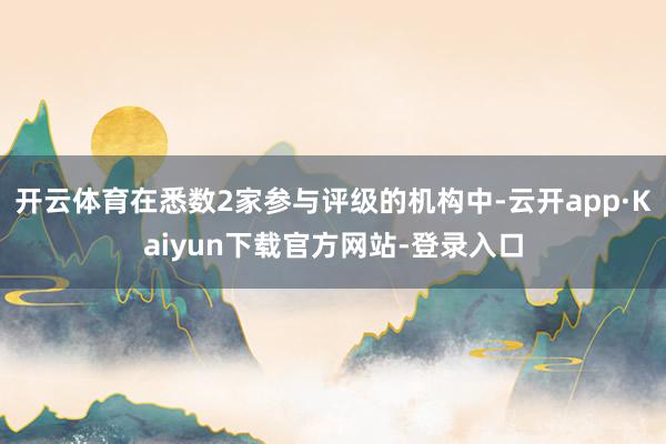 开云体育在悉数2家参与评级的机构中-云开app·Kaiyun下载官方网站-登录入口