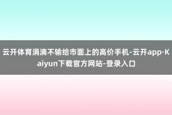 云开体育涓滴不输给市面上的高价手机-云开app·Kaiyun下载官方网站-登录入口