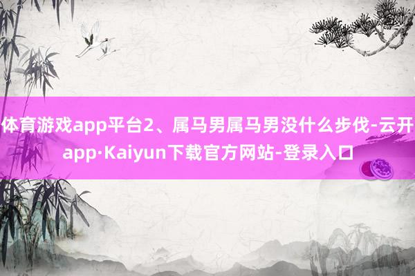 体育游戏app平台2、属马男属马男没什么步伐-云开app·Kaiyun下载官方网站-登录入口