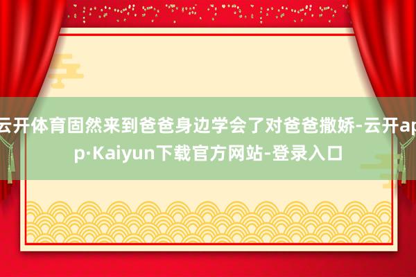 云开体育固然来到爸爸身边学会了对爸爸撒娇-云开app·Kaiyun下载官方网站-登录入口