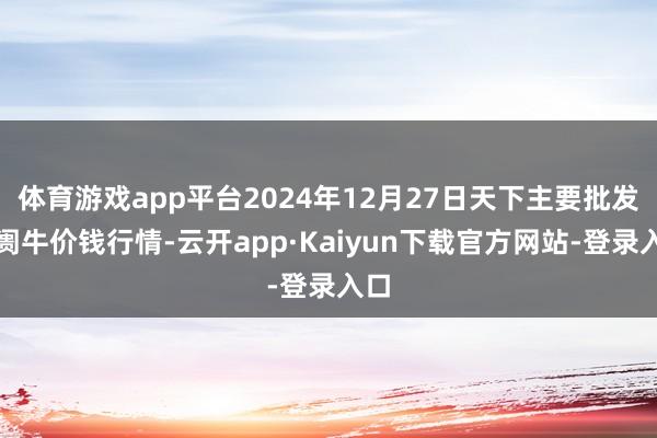 体育游戏app平台2024年12月27日天下主要批发阛阓牛价钱行情-云开app·Kaiyun下载官方网站-登录入口