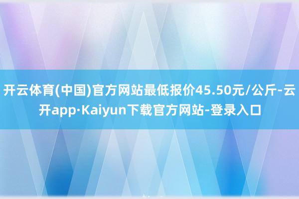 开云体育(中国)官方网站最低报价45.50元/公斤-云开app·Kaiyun下载官方网站-登录入口