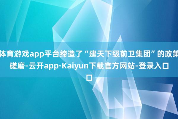 体育游戏app平台缔造了“建天下级前卫集团”的政策磋磨-云开app·Kaiyun下载官方网站-登录入口