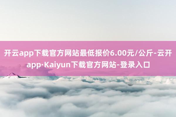 开云app下载官方网站最低报价6.00元/公斤-云开app·Kaiyun下载官方网站-登录入口