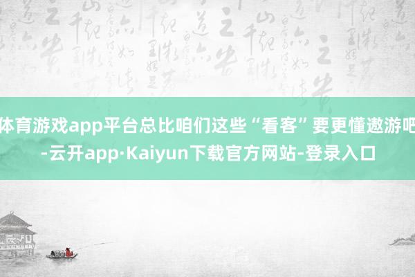体育游戏app平台总比咱们这些“看客”要更懂遨游吧-云开app·Kaiyun下载官方网站-登录入口