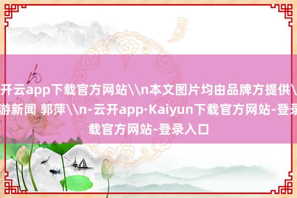 开云app下载官方网站\n本文图片均由品牌方提供\n上游新闻 郭萍\n-云开app·Kaiyun下载官方网站-登录入口