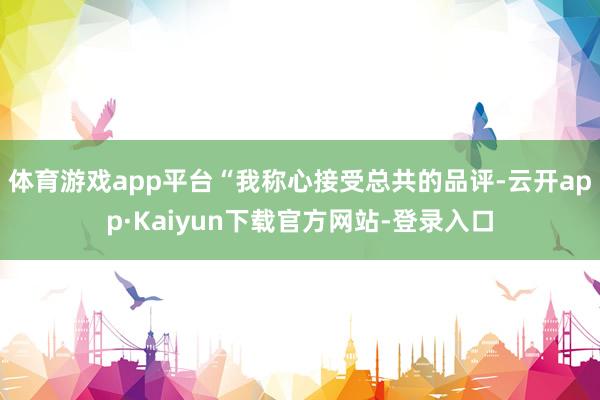体育游戏app平台“我称心接受总共的品评-云开app·Kaiyun下载官方网站-登录入口