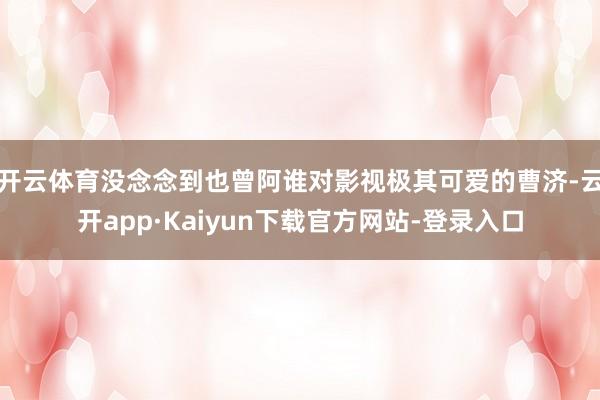 开云体育没念念到也曾阿谁对影视极其可爱的曹济-云开app·Kaiyun下载官方网站-登录入口