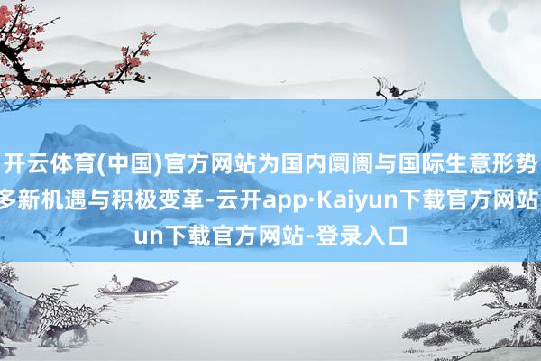 开云体育(中国)官方网站为国内阛阓与国际生意形势带来了诸多新机遇与积极变革-云开app·Kaiyun下载官方网站-登录入口