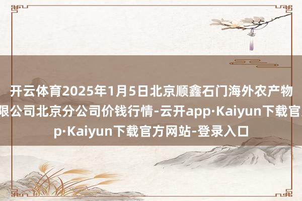 开云体育2025年1月5日北京顺鑫石门海外农产物批发市集集团有限公司北京分公司价钱行情-云开app·Kaiyun下载官方网站-登录入口
