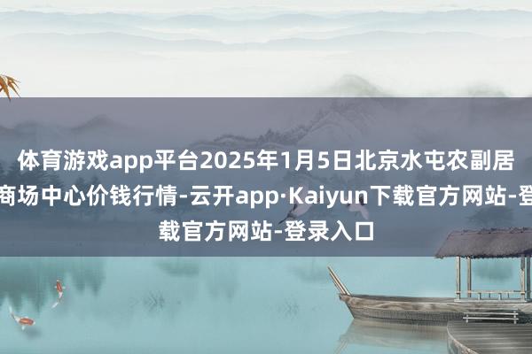 体育游戏app平台2025年1月5日北京水屯农副居品批发商场中心价钱行情-云开app·Kaiyun下载官方网站-登录入口