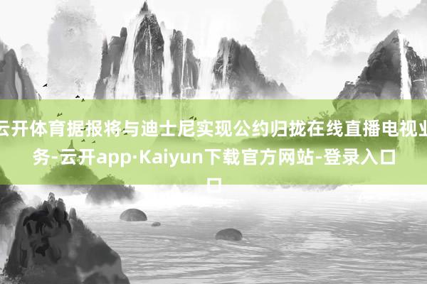 云开体育据报将与迪士尼实现公约归拢在线直播电视业务-云开app·Kaiyun下载官方网站-登录入口