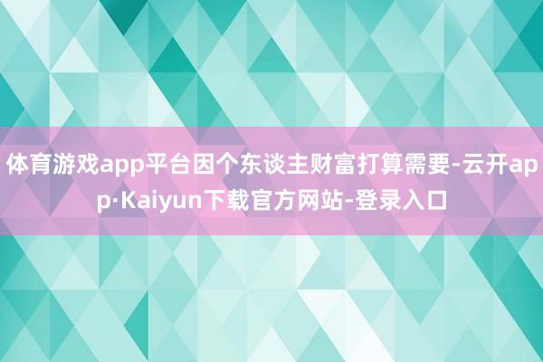 体育游戏app平台因个东谈主财富打算需要-云开app·Kaiyun下载官方网站-登录入口