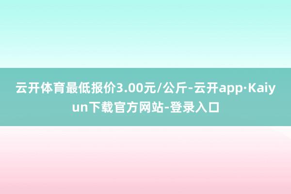 云开体育最低报价3.00元/公斤-云开app·Kaiyun下载官方网站-登录入口