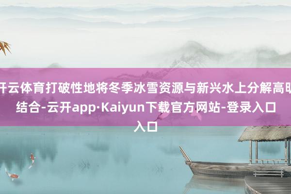 开云体育打破性地将冬季冰雪资源与新兴水上分解高明结合-云开app·Kaiyun下载官方网站-登录入口