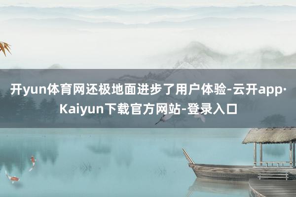 开yun体育网还极地面进步了用户体验-云开app·Kaiyun下载官方网站-登录入口