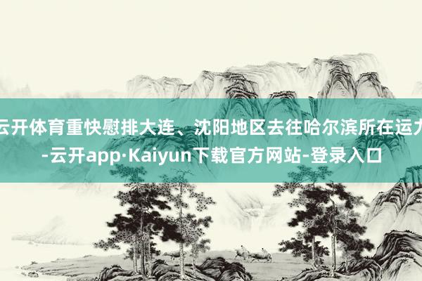云开体育重快慰排大连、沈阳地区去往哈尔滨所在运力-云开app·Kaiyun下载官方网站-登录入口