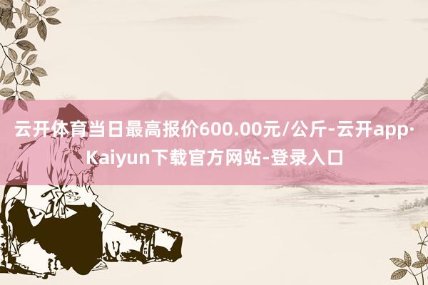 云开体育当日最高报价600.00元/公斤-云开app·Kaiyun下载官方网站-登录入口