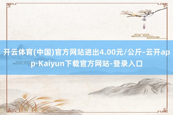 开云体育(中国)官方网站进出4.00元/公斤-云开app·Kaiyun下载官方网站-登录入口