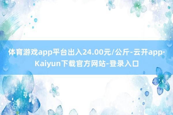 体育游戏app平台出入24.00元/公斤-云开app·Kaiyun下载官方网站-登录入口