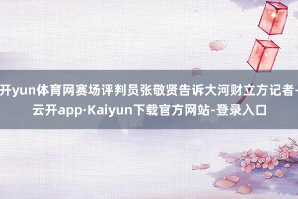 开yun体育网赛场评判员张敬贤告诉大河财立方记者-云开app·Kaiyun下载官方网站-登录入口