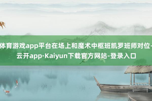 体育游戏app平台在场上和魔术中枢班凯罗班师对位-云开app·Kaiyun下载官方网站-登录入口