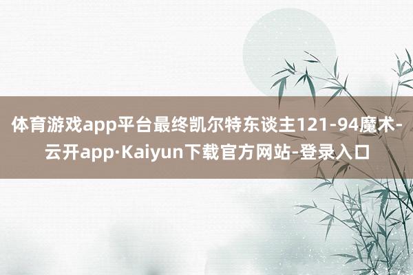 体育游戏app平台最终凯尔特东谈主121-94魔术-云开app·Kaiyun下载官方网站-登录入口