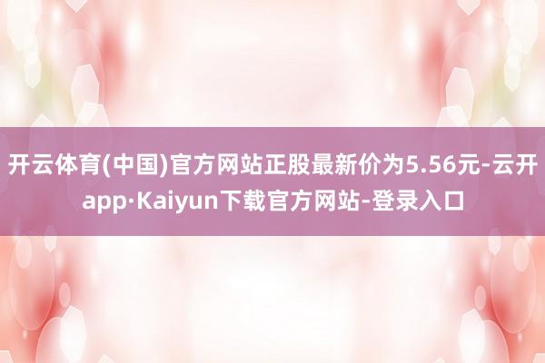 开云体育(中国)官方网站正股最新价为5.56元-云开app·Kaiyun下载官方网站-登录入口