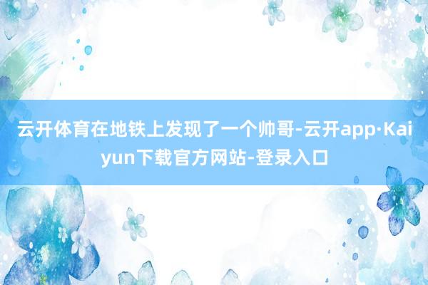 云开体育在地铁上发现了一个帅哥-云开app·Kaiyun下载官方网站-登录入口