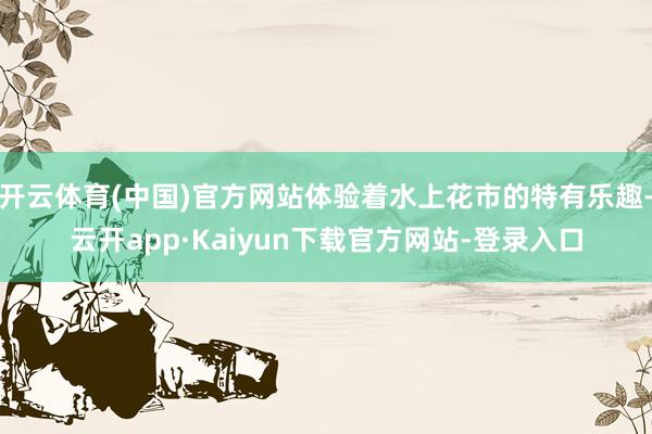 开云体育(中国)官方网站体验着水上花市的特有乐趣-云开app·Kaiyun下载官方网站-登录入口