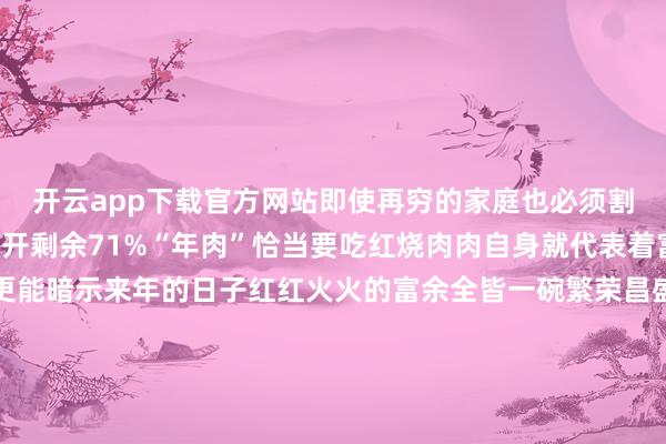 开云app下载官方网站即使再穷的家庭也必须割几斤肉称为“年肉”张开剩余71%“年肉”恰当要吃红烧肉肉自身就代表着富余的真谛红烧肉则更能暗示来年的日子红红火火的富余全皆一碗繁荣昌盛泛着肉香的红烧肉是若干东说念主在腊月二十六这天期盼的即使到了今天家家的日子皆卓越越红火在腊月二十六置办点大肉亦然成为了很多东说念主皆莫得健忘的老传统如今传统年俗慢慢淡出身活但年独到的滋味在咱们心中经久弥新部分贵寓起原：新华