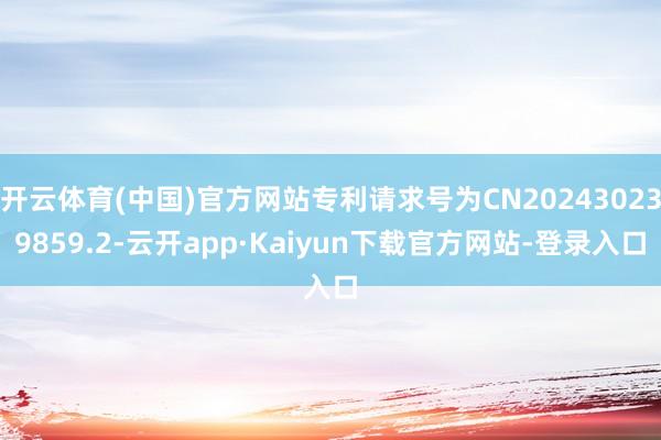开云体育(中国)官方网站专利请求号为CN202430239859.2-云开app·Kaiyun下载官方网站-登录入口