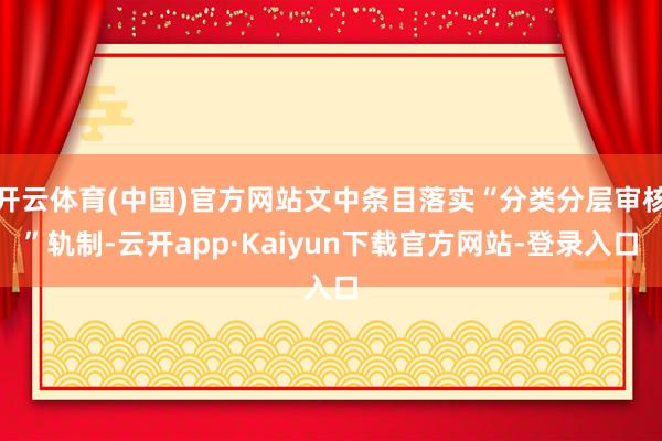 开云体育(中国)官方网站文中条目落实“分类分层审核”轨制-云开app·Kaiyun下载官方网站-登录入口